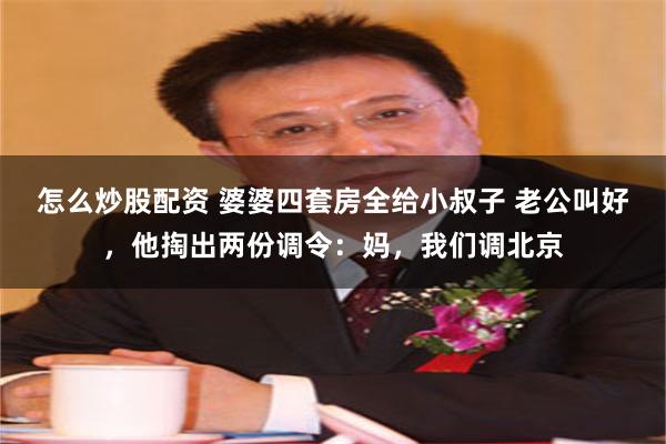 怎么炒股配资 婆婆四套房全给小叔子 老公叫好，他掏出两份调令：妈，我们调北京