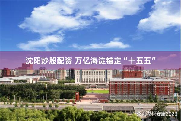 沈阳炒股配资 万亿海淀锚定“十五五”