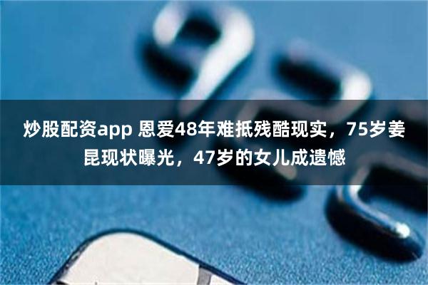 炒股配资app 恩爱48年难抵残酷现实，75岁姜昆现状曝光，47岁的女儿成遗憾