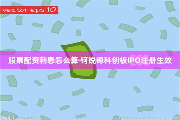 股票配资利息怎么算 钶锐锶科创板IPO注册生效
