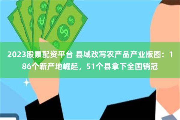 2023股票配资平台 县域改写农产品产业版图：186个新产地崛起，51个县拿下全国销冠