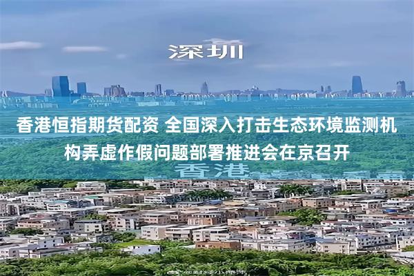 香港恒指期货配资 全国深入打击生态环境监测机构弄虚作假问题部署推进会在京召开